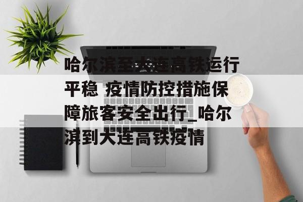 哈尔滨至大连高铁运行平稳 疫情防控措施保障旅客安全出行_哈尔滨到大连高铁疫情
